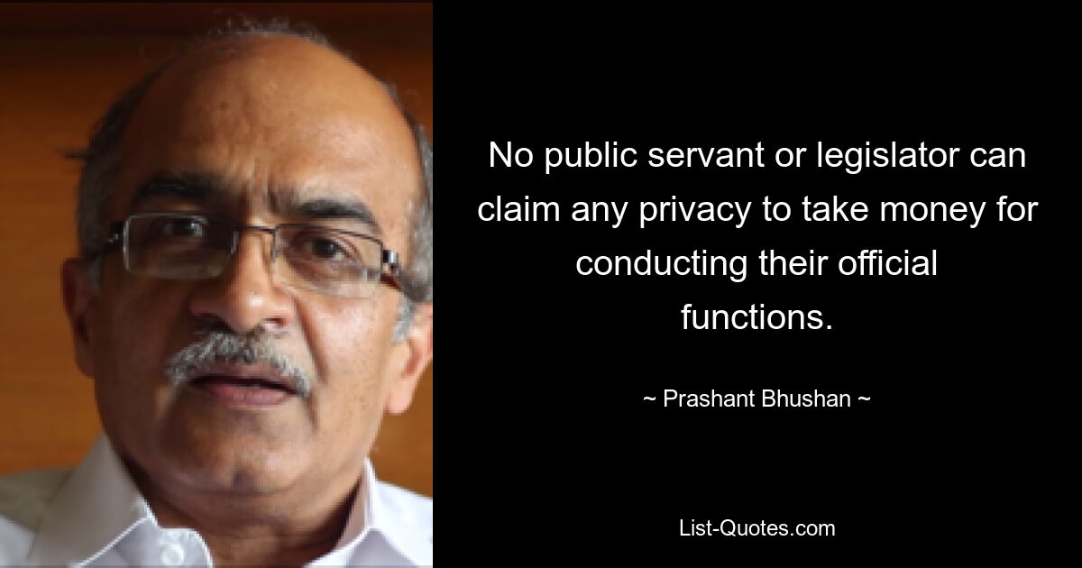 No public servant or legislator can claim any privacy to take money for conducting their official functions. — © Prashant Bhushan