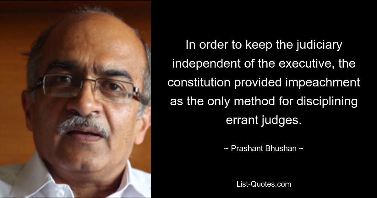 In order to keep the judiciary independent of the executive, the constitution provided impeachment as the only method for disciplining errant judges. — © Prashant Bhushan