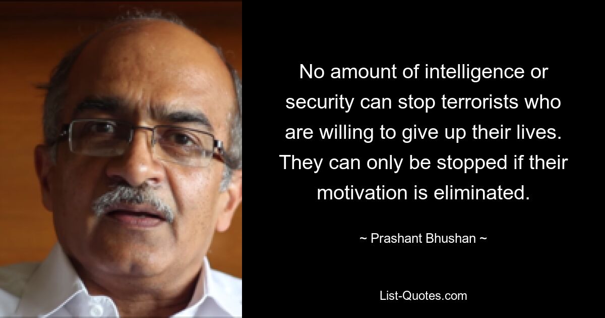 No amount of intelligence or security can stop terrorists who are willing to give up their lives. They can only be stopped if their motivation is eliminated. — © Prashant Bhushan