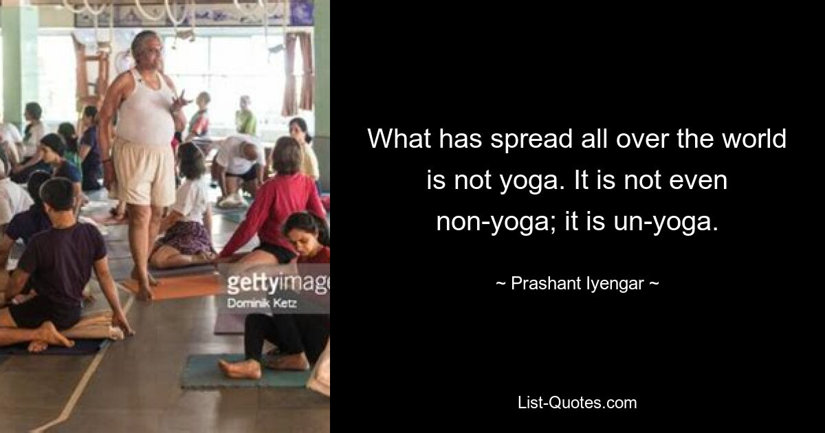 What has spread all over the world is not yoga. It is not even non-yoga; it is un-yoga. — © Prashant Iyengar