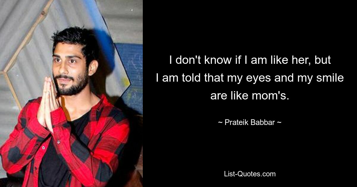 I don't know if I am like her, but I am told that my eyes and my smile are like mom's. — © Prateik Babbar