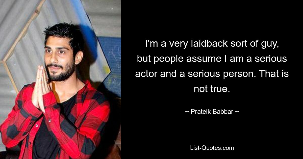 I'm a very laidback sort of guy, but people assume I am a serious actor and a serious person. That is not true. — © Prateik Babbar