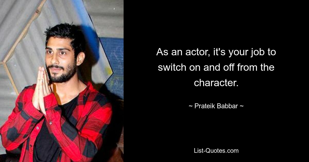 As an actor, it's your job to switch on and off from the character. — © Prateik Babbar