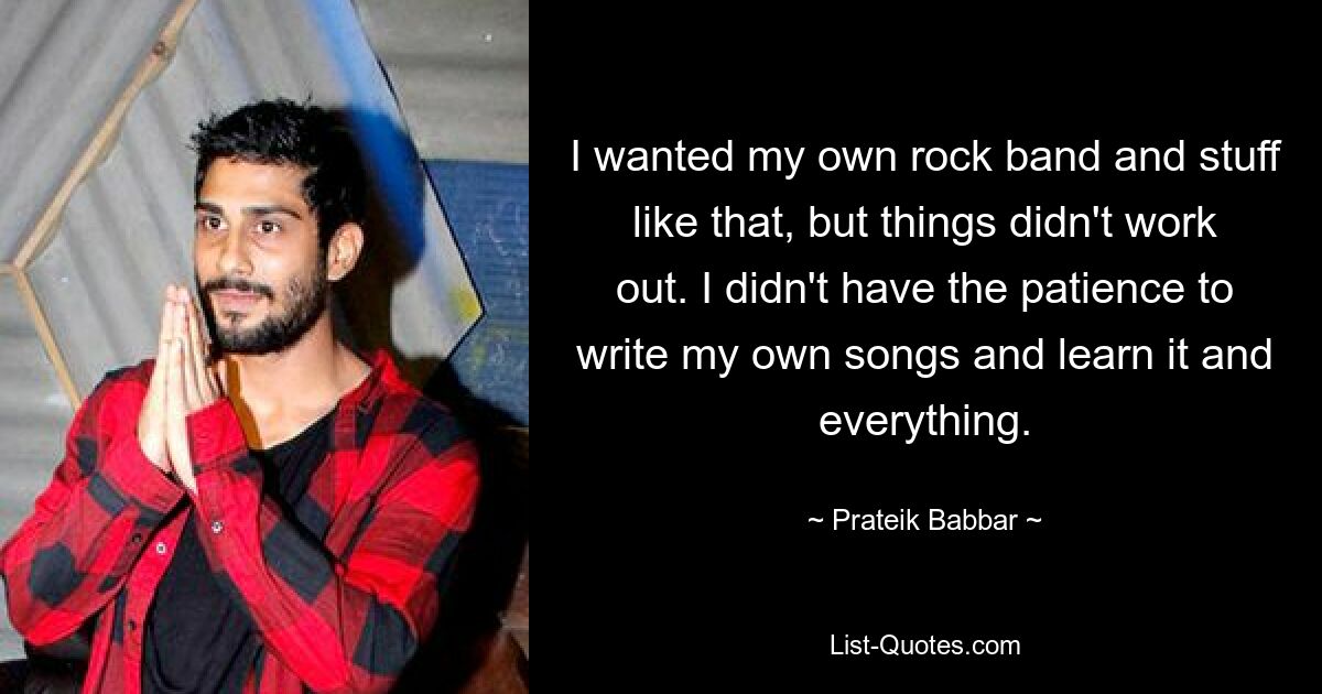 I wanted my own rock band and stuff like that, but things didn't work out. I didn't have the patience to write my own songs and learn it and everything. — © Prateik Babbar