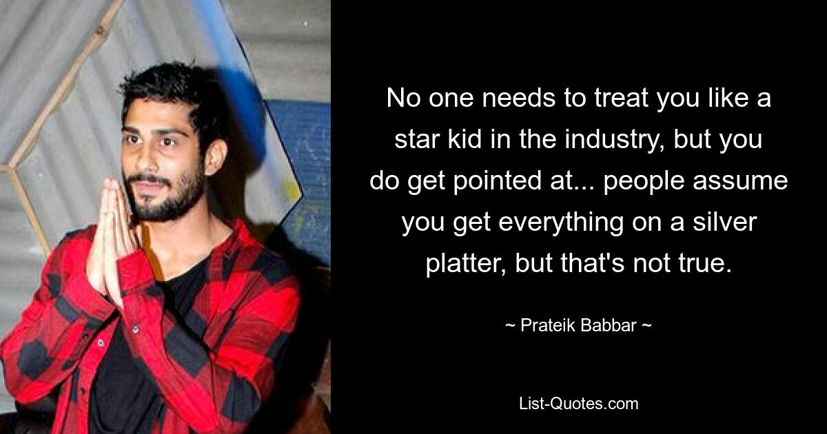 No one needs to treat you like a star kid in the industry, but you do get pointed at... people assume you get everything on a silver platter, but that's not true. — © Prateik Babbar