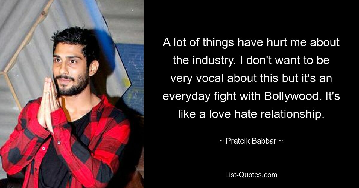 A lot of things have hurt me about the industry. I don't want to be very vocal about this but it's an everyday fight with Bollywood. It's like a love hate relationship. — © Prateik Babbar