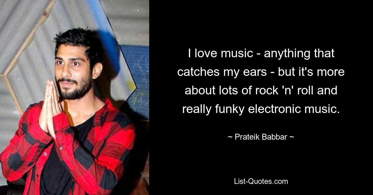 I love music - anything that catches my ears - but it's more about lots of rock 'n' roll and really funky electronic music. — © Prateik Babbar