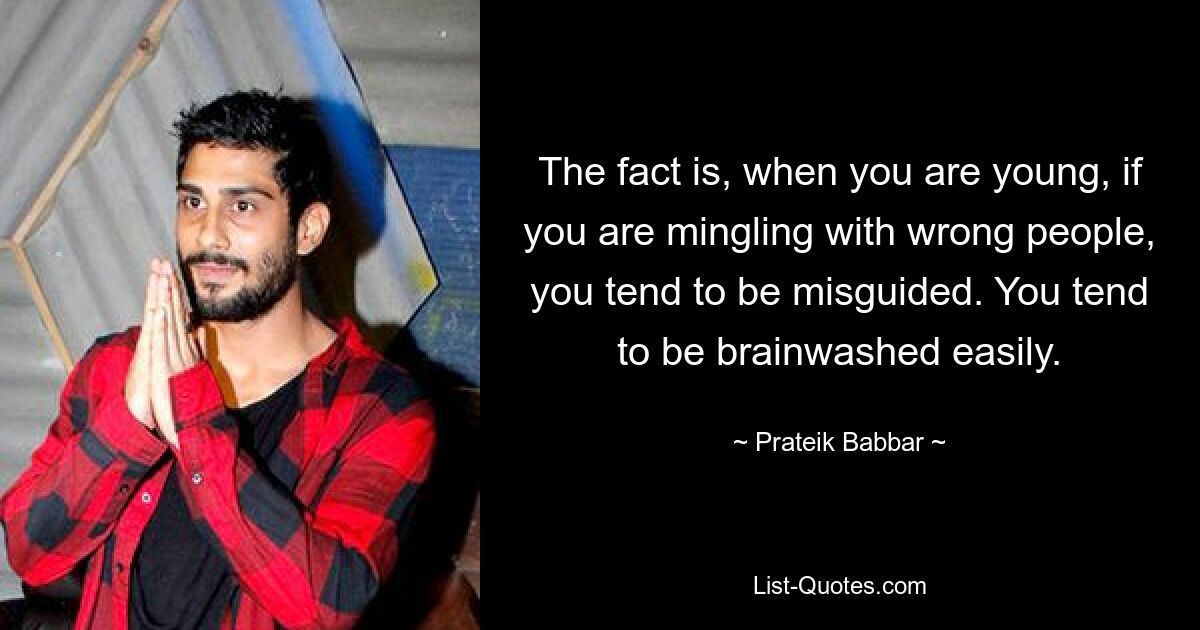 The fact is, when you are young, if you are mingling with wrong people, you tend to be misguided. You tend to be brainwashed easily. — © Prateik Babbar