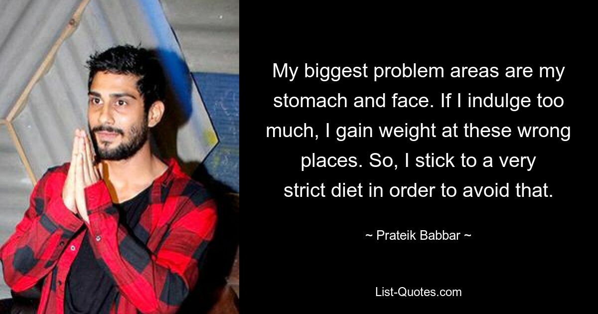 My biggest problem areas are my stomach and face. If I indulge too much, I gain weight at these wrong places. So, I stick to a very strict diet in order to avoid that. — © Prateik Babbar