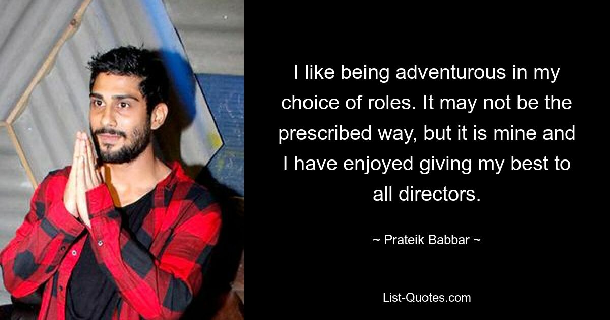 I like being adventurous in my choice of roles. It may not be the prescribed way, but it is mine and I have enjoyed giving my best to all directors. — © Prateik Babbar