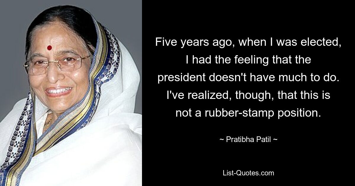 Five years ago, when I was elected, I had the feeling that the president doesn't have much to do. I've realized, though, that this is not a rubber-stamp position. — © Pratibha Patil