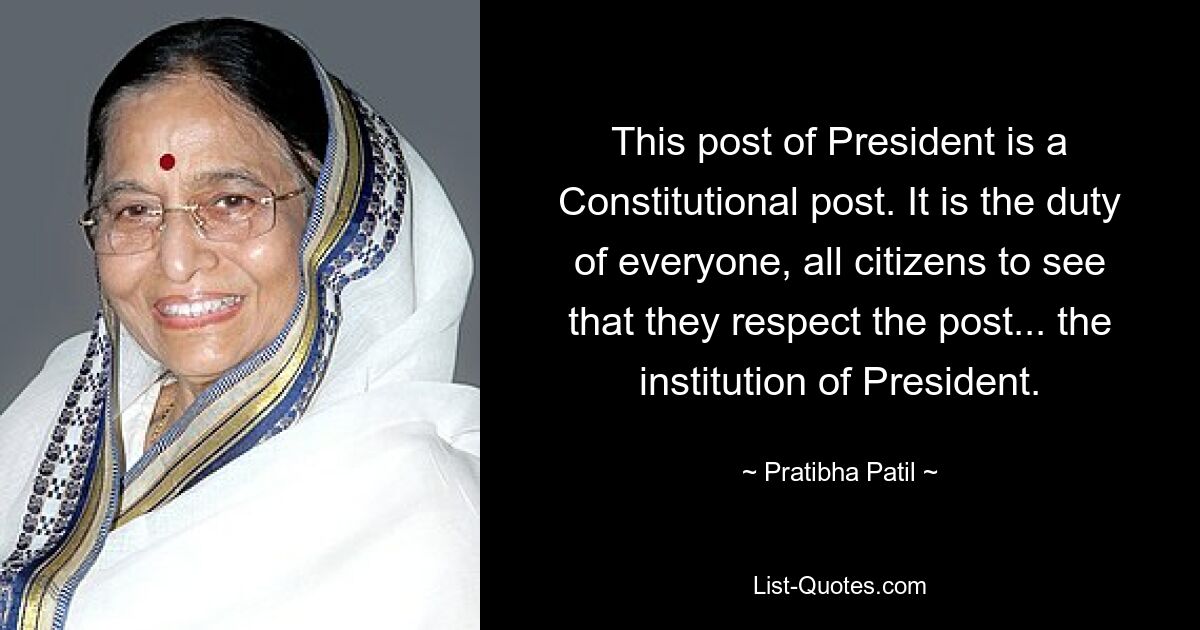 This post of President is a Constitutional post. It is the duty of everyone, all citizens to see that they respect the post... the institution of President. — © Pratibha Patil