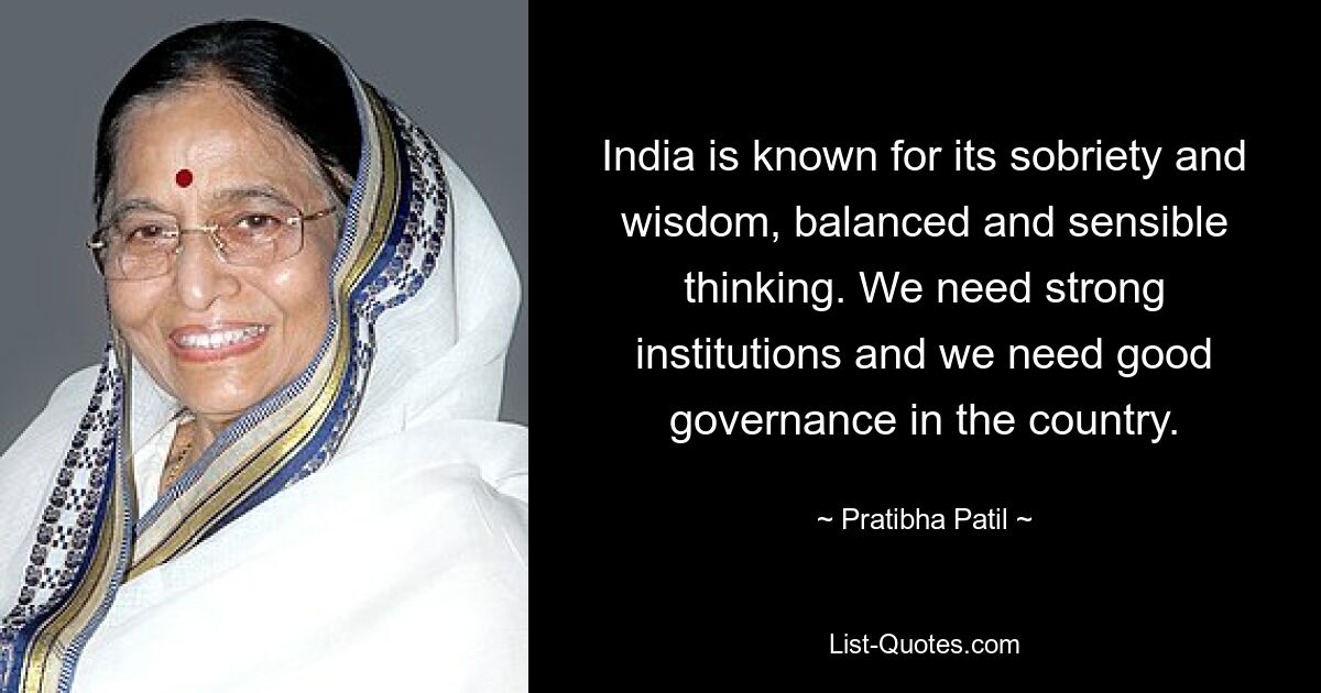 India is known for its sobriety and wisdom, balanced and sensible thinking. We need strong institutions and we need good governance in the country. — © Pratibha Patil