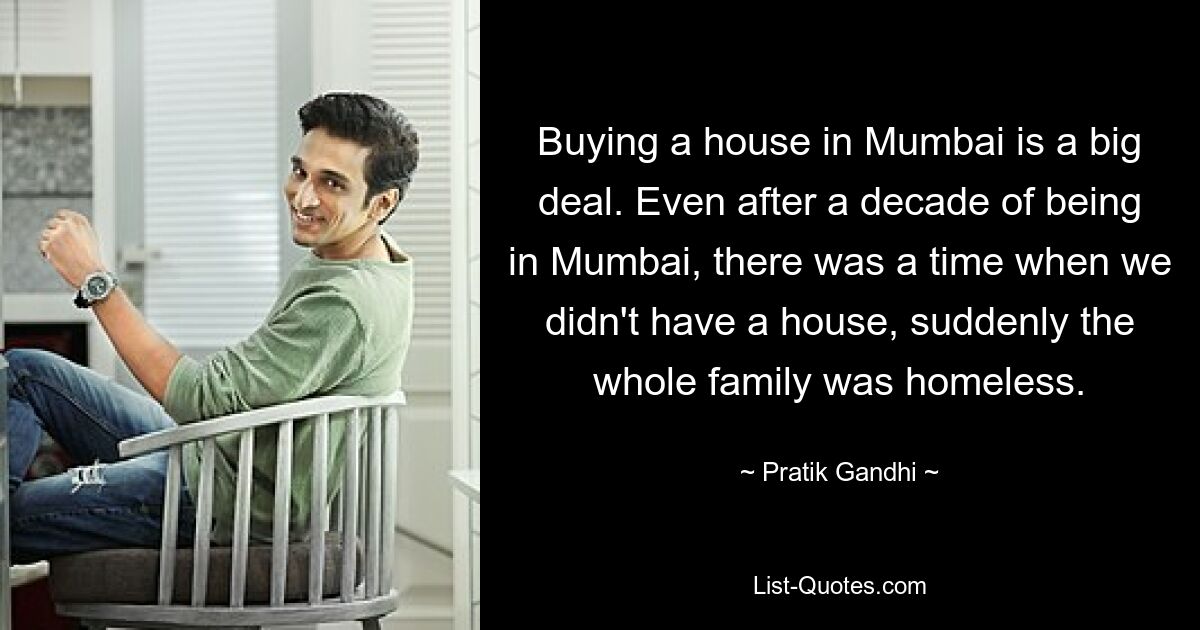 Buying a house in Mumbai is a big deal. Even after a decade of being in Mumbai, there was a time when we didn't have a house, suddenly the whole family was homeless. — © Pratik Gandhi