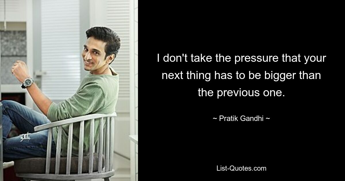 I don't take the pressure that your next thing has to be bigger than the previous one. — © Pratik Gandhi