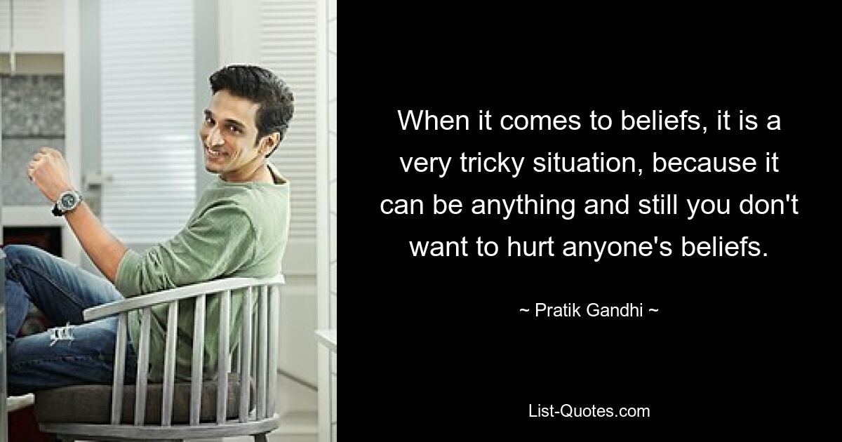 When it comes to beliefs, it is a very tricky situation, because it can be anything and still you don't want to hurt anyone's beliefs. — © Pratik Gandhi