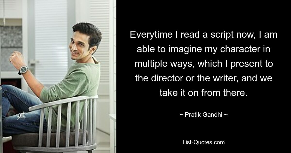 Everytime I read a script now, I am able to imagine my character in multiple ways, which I present to the director or the writer, and we take it on from there. — © Pratik Gandhi