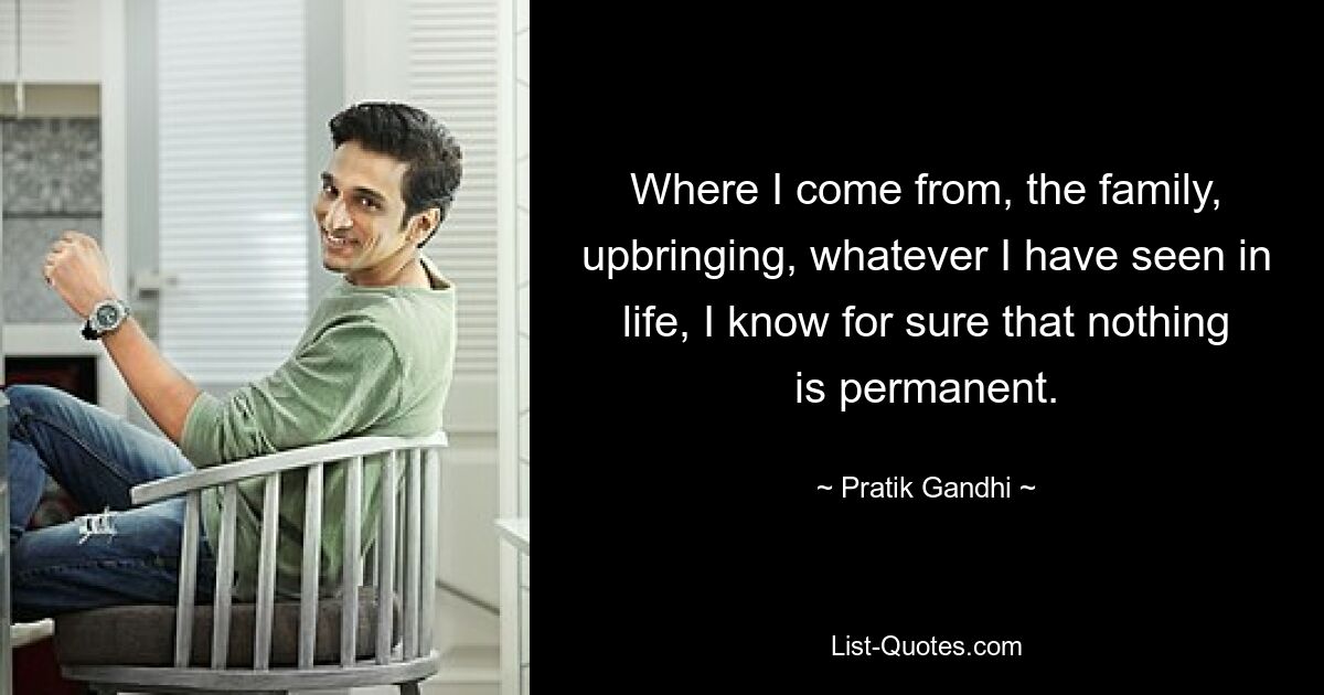 Where I come from, the family, upbringing, whatever I have seen in life, I know for sure that nothing is permanent. — © Pratik Gandhi