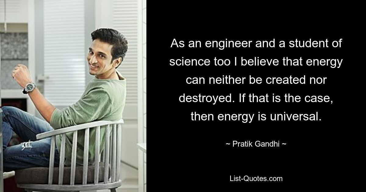 As an engineer and a student of science too I believe that energy can neither be created nor destroyed. If that is the case, then energy is universal. — © Pratik Gandhi