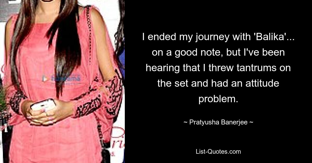 I ended my journey with 'Balika'... on a good note, but I've been hearing that I threw tantrums on the set and had an attitude problem. — © Pratyusha Banerjee