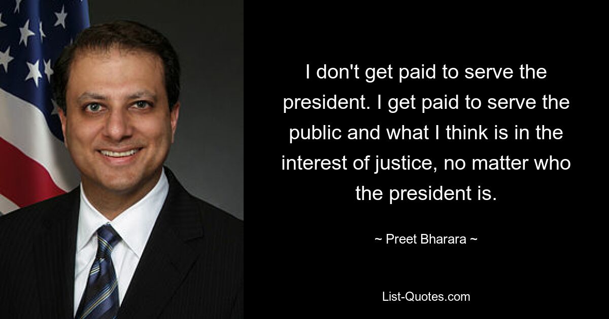 I don't get paid to serve the president. I get paid to serve the public and what I think is in the interest of justice, no matter who the president is. — © Preet Bharara