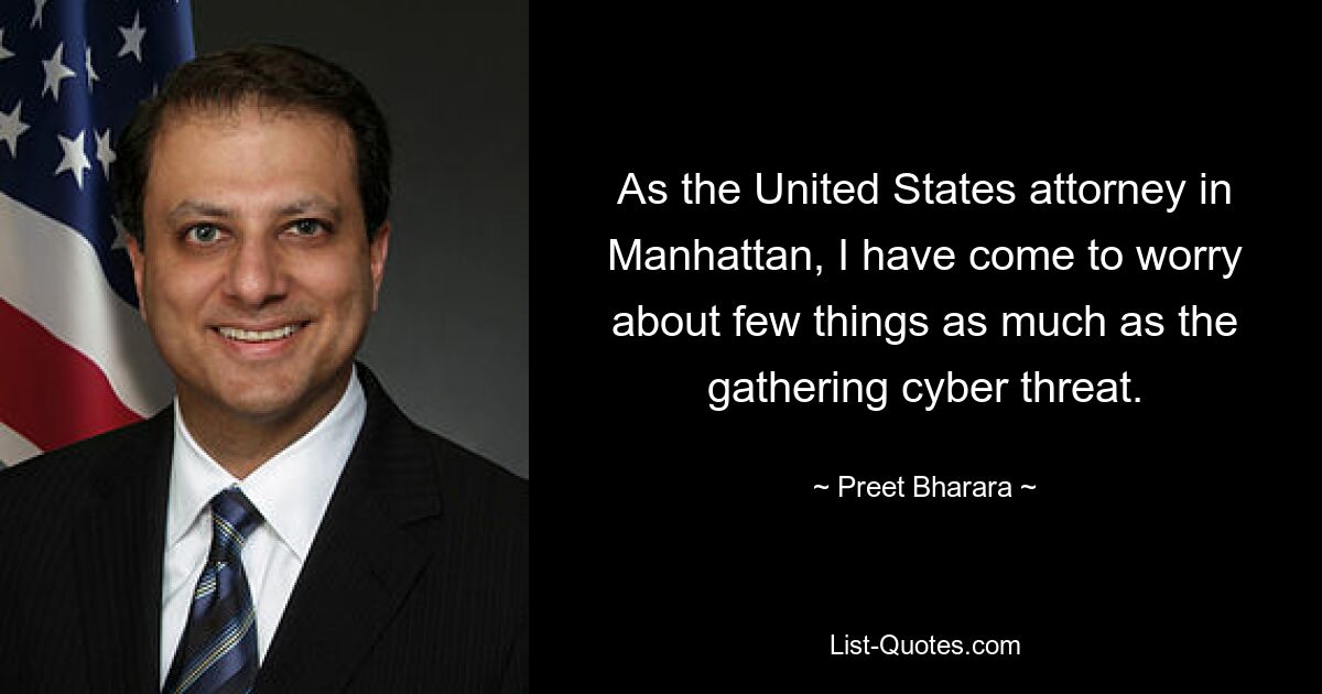 As the United States attorney in Manhattan, I have come to worry about few things as much as the gathering cyber threat. — © Preet Bharara