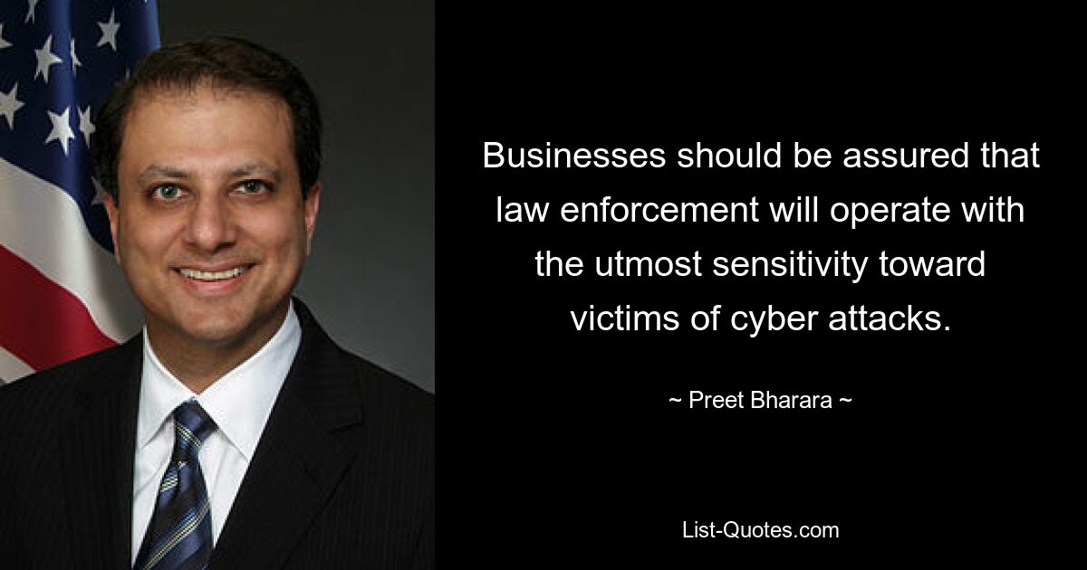 Businesses should be assured that law enforcement will operate with the utmost sensitivity toward victims of cyber attacks. — © Preet Bharara