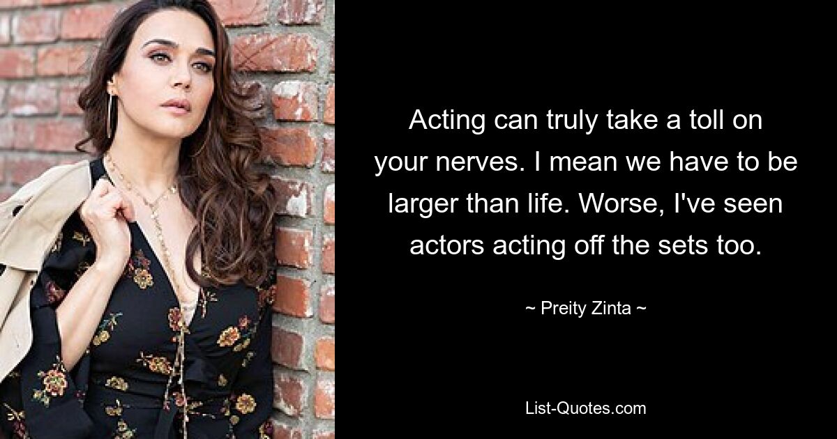 Acting can truly take a toll on your nerves. I mean we have to be larger than life. Worse, I've seen actors acting off the sets too. — © Preity Zinta