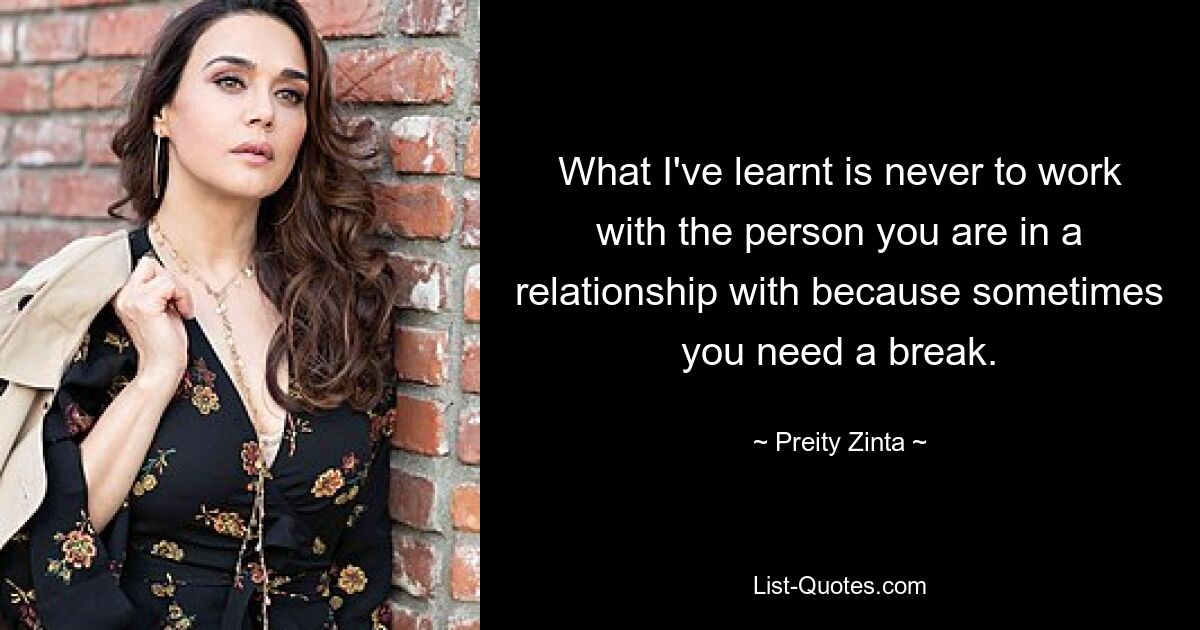 What I've learnt is never to work with the person you are in a relationship with because sometimes you need a break. — © Preity Zinta