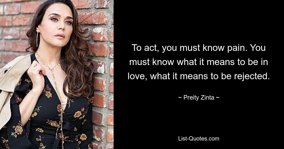 To act, you must know pain. You must know what it means to be in love, what it means to be rejected. — © Preity Zinta