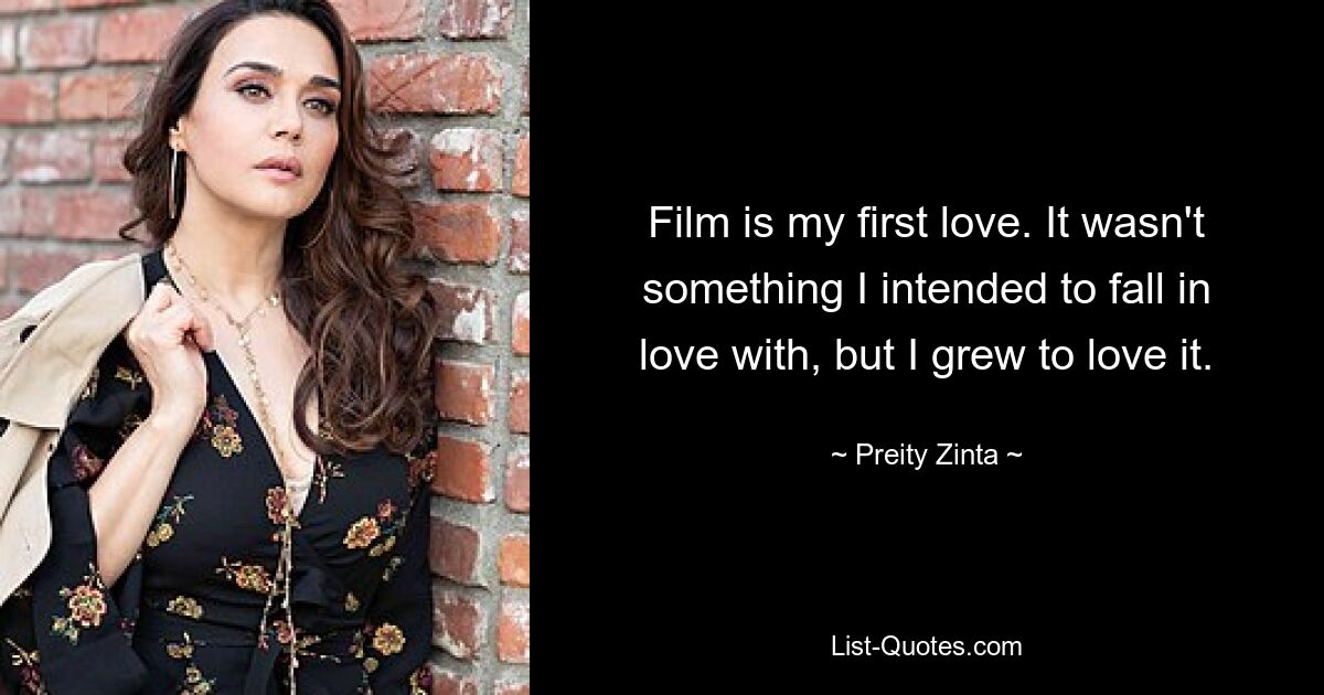 Film is my first love. It wasn't something I intended to fall in love with, but I grew to love it. — © Preity Zinta