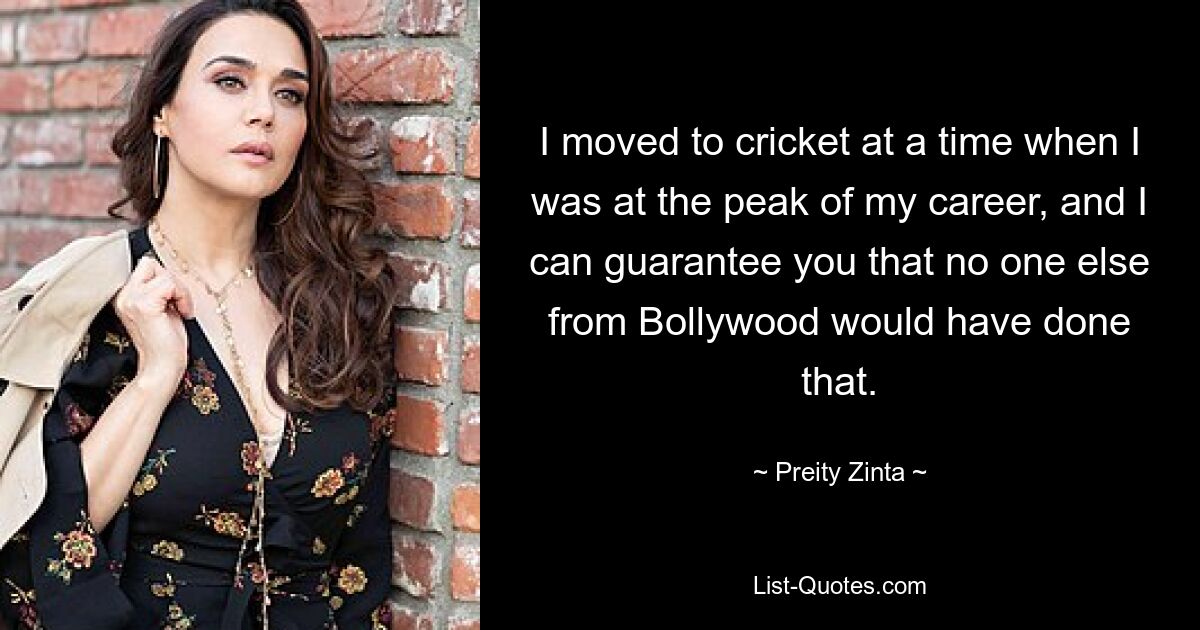 I moved to cricket at a time when I was at the peak of my career, and I can guarantee you that no one else from Bollywood would have done that. — © Preity Zinta