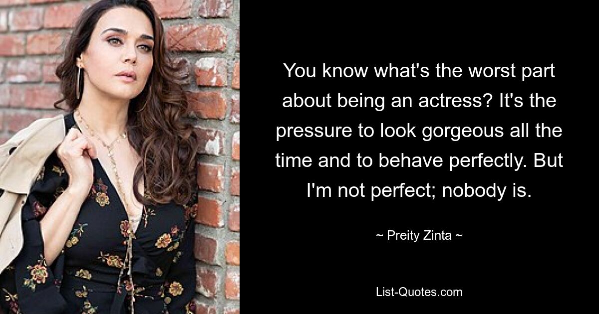 You know what's the worst part about being an actress? It's the pressure to look gorgeous all the time and to behave perfectly. But I'm not perfect; nobody is. — © Preity Zinta