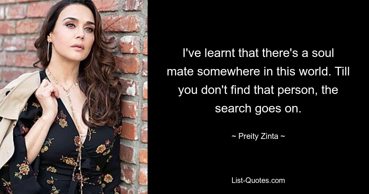 I've learnt that there's a soul mate somewhere in this world. Till you don't find that person, the search goes on. — © Preity Zinta