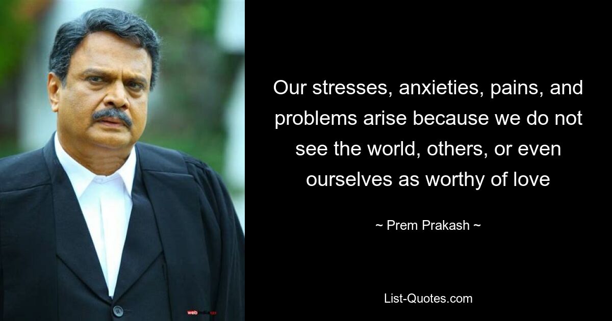 Our stresses, anxieties, pains, and problems arise because we do not see the world, others, or even ourselves as worthy of love — © Prem Prakash