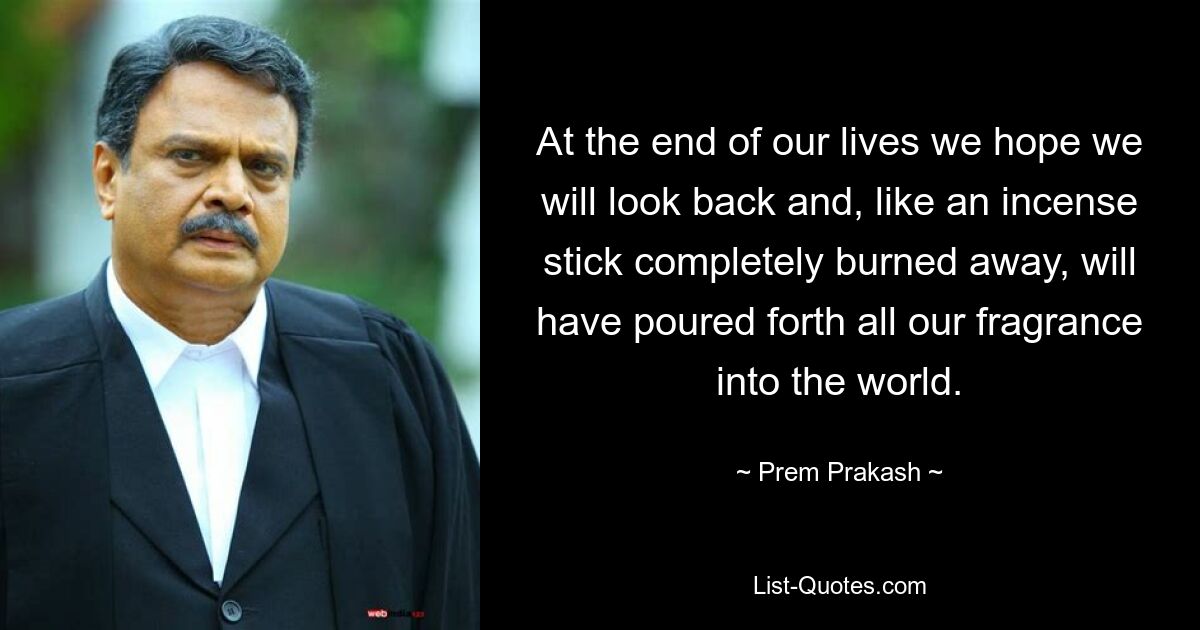 At the end of our lives we hope we will look back and, like an incense stick completely burned away, will have poured forth all our fragrance into the world. — © Prem Prakash