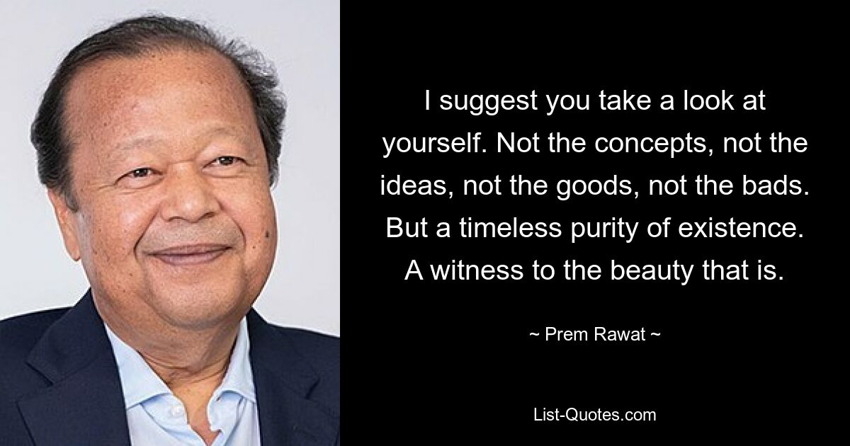 I suggest you take a look at yourself. Not the concepts, not the ideas, not the goods, not the bads. But a timeless purity of existence. A witness to the beauty that is. — © Prem Rawat