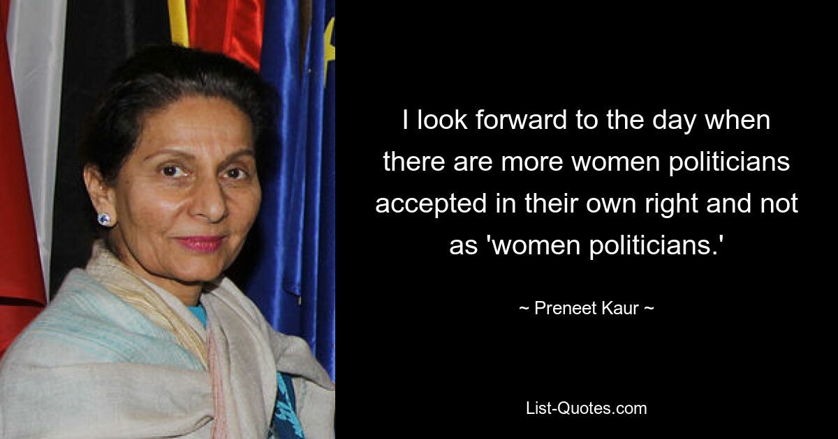 I look forward to the day when there are more women politicians accepted in their own right and not as 'women politicians.' — © Preneet Kaur