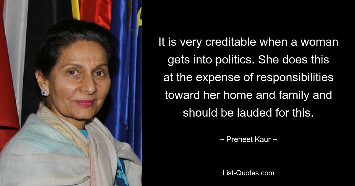 It is very creditable when a woman gets into politics. She does this at the expense of responsibilities toward her home and family and should be lauded for this. — © Preneet Kaur