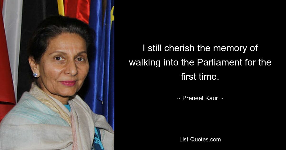 I still cherish the memory of walking into the Parliament for the first time. — © Preneet Kaur