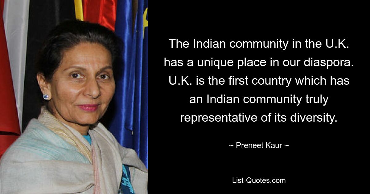 The Indian community in the U.K. has a unique place in our diaspora. U.K. is the first country which has an Indian community truly representative of its diversity. — © Preneet Kaur