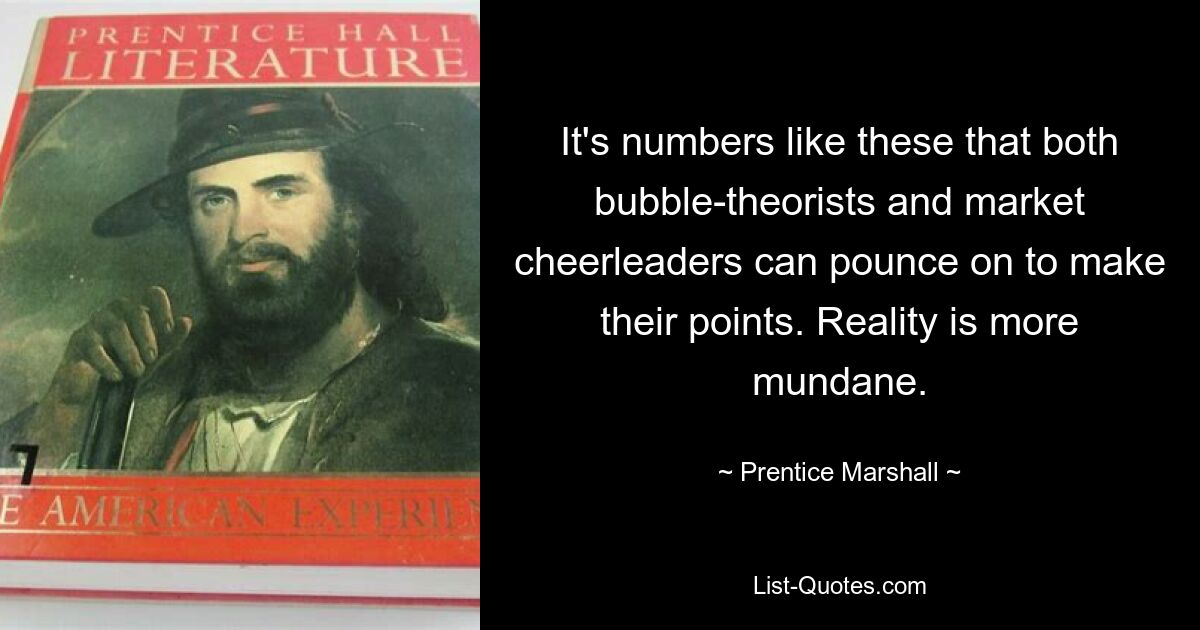 It's numbers like these that both bubble-theorists and market cheerleaders can pounce on to make their points. Reality is more mundane. — © Prentice Marshall