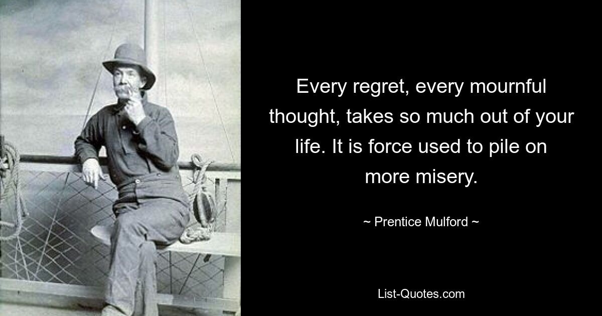 Every regret, every mournful thought, takes so much out of your life. It is force used to pile on more misery. — © Prentice Mulford