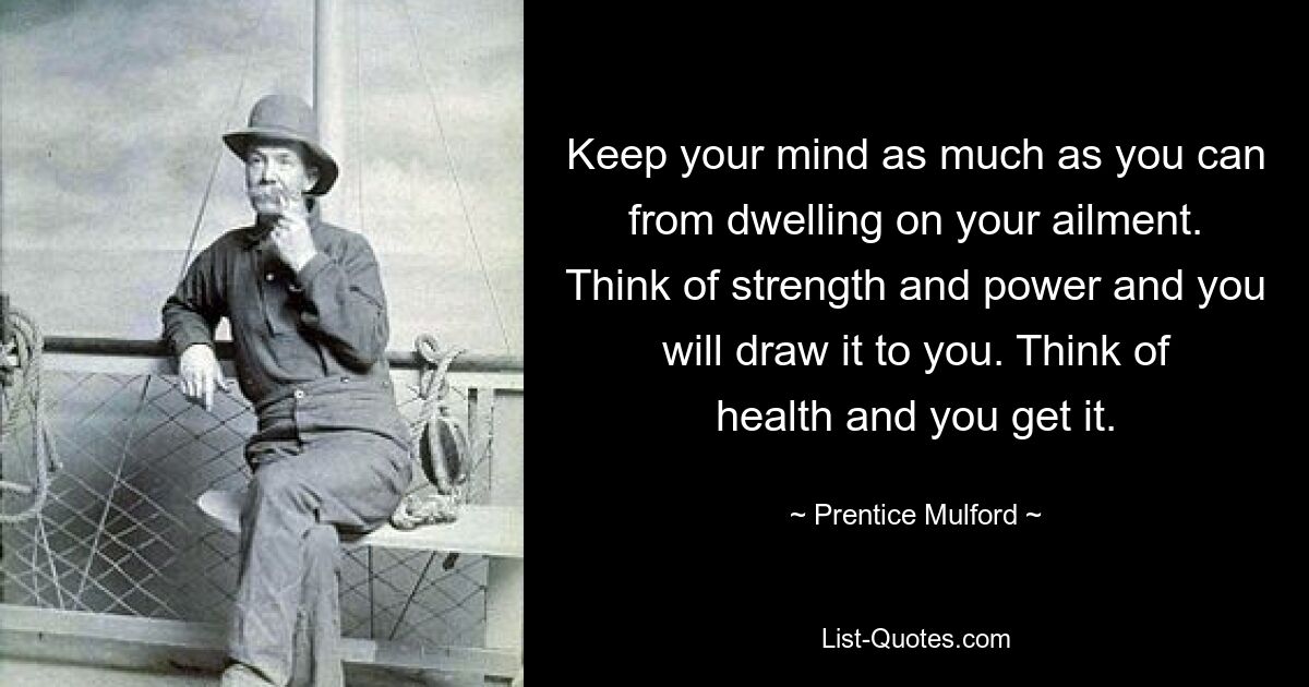 Keep your mind as much as you can from dwelling on your ailment. Think of strength and power and you will draw it to you. Think of health and you get it. — © Prentice Mulford