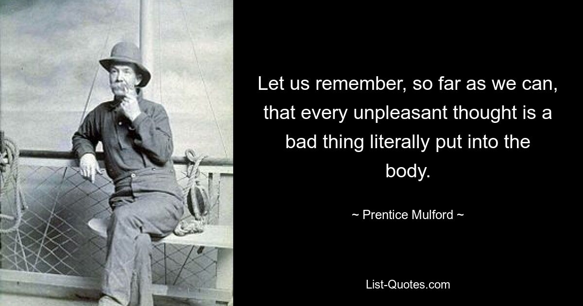 Let us remember, so far as we can, that every unpleasant thought is a bad thing literally put into the body. — © Prentice Mulford