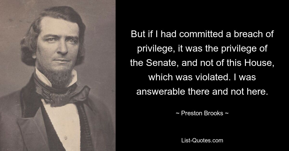 But if I had committed a breach of privilege, it was the privilege of the Senate, and not of this House, which was violated. I was answerable there and not here. — © Preston Brooks