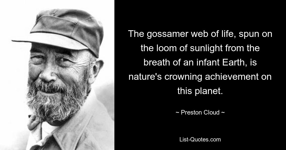 The gossamer web of life, spun on the loom of sunlight from the breath of an infant Earth, is nature's crowning achievement on this planet. — © Preston Cloud