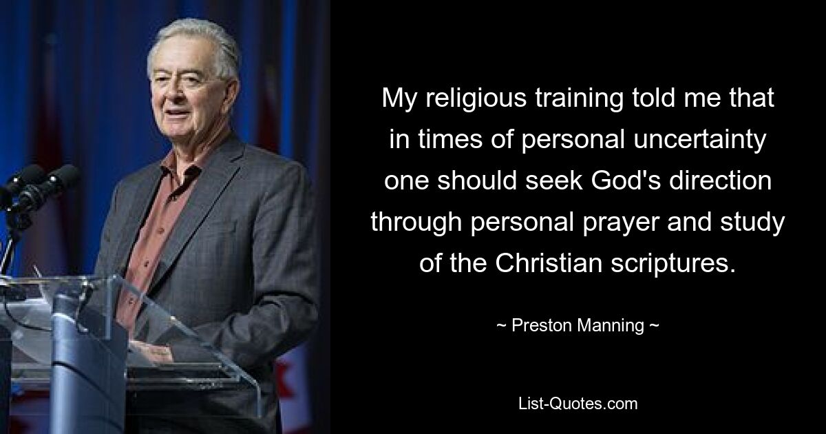 My religious training told me that in times of personal uncertainty one should seek God's direction through personal prayer and study of the Christian scriptures. — © Preston Manning