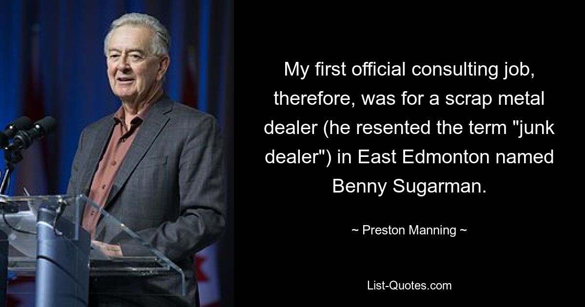 My first official consulting job, therefore, was for a scrap metal dealer (he resented the term "junk dealer") in East Edmonton named Benny Sugarman. — © Preston Manning