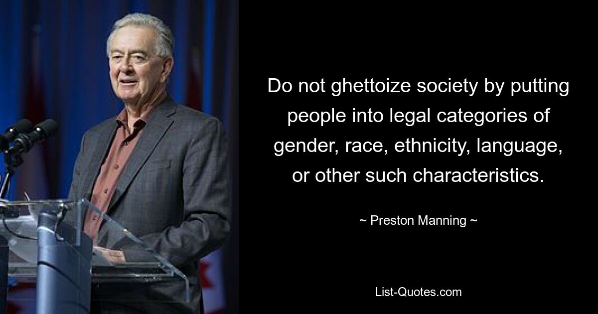 Do not ghettoize society by putting people into legal categories of gender, race, ethnicity, language, or other such characteristics. — © Preston Manning